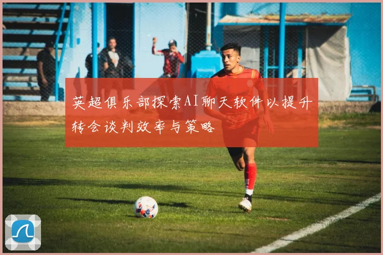 英超俱乐部探索AI聊天软件以提升转会谈判效率与策略