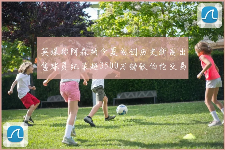 英媒称阿森纳今夏或创历史新高出售球员纪录超3500万镑张伯伦交易