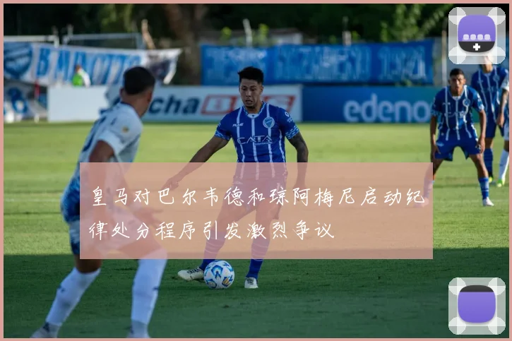 皇马对巴尔韦德和琼阿梅尼启动纪律处分程序引发激烈争议