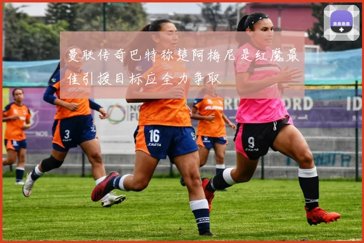 曼联传奇巴特称楚阿梅尼是红魔最佳引援目标应全力争取