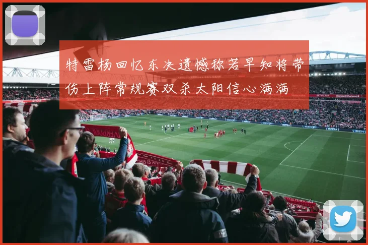 特雷杨回忆东决遗憾称若早知将带伤上阵常规赛双杀太阳信心满满