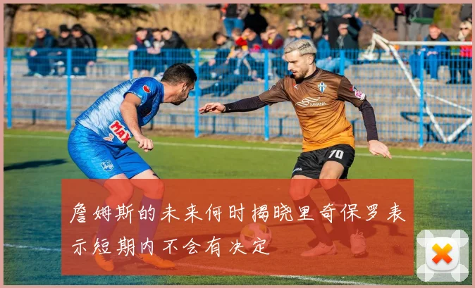 詹姆斯的未来何时揭晓里奇保罗表示短期内不会有决定