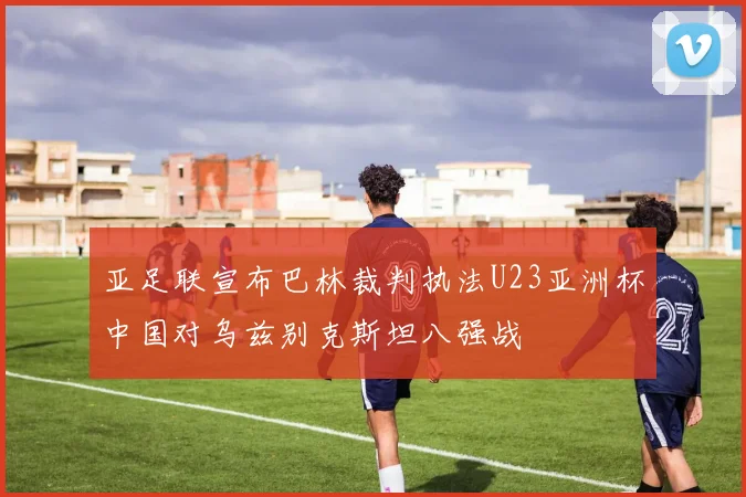 亚足联宣布巴林裁判执法U23亚洲杯中国对乌兹别克斯坦八强战