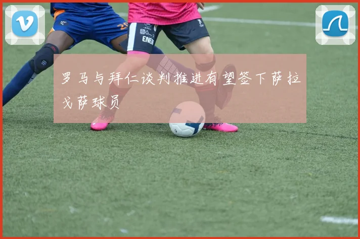 罗马与拜仁谈判推进有望签下萨拉戈萨球员