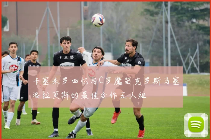 卡塞米罗回忆与C罗魔笛克罗斯马塞洛拉莫斯的最佳合作五人组
