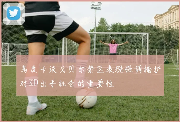 乌度卡谈戈贝尔禁区表现强调掩护对KD出手机会的重要性