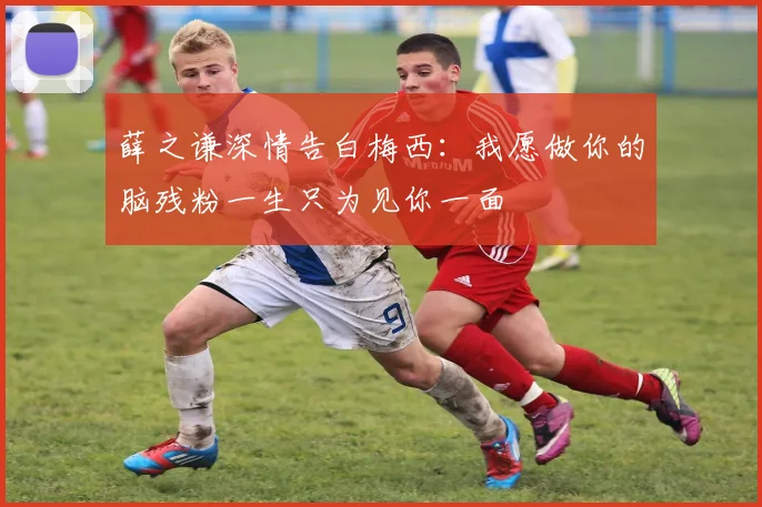 薛之谦深情告白梅西：我愿做你的脑残粉一生只为见你一面