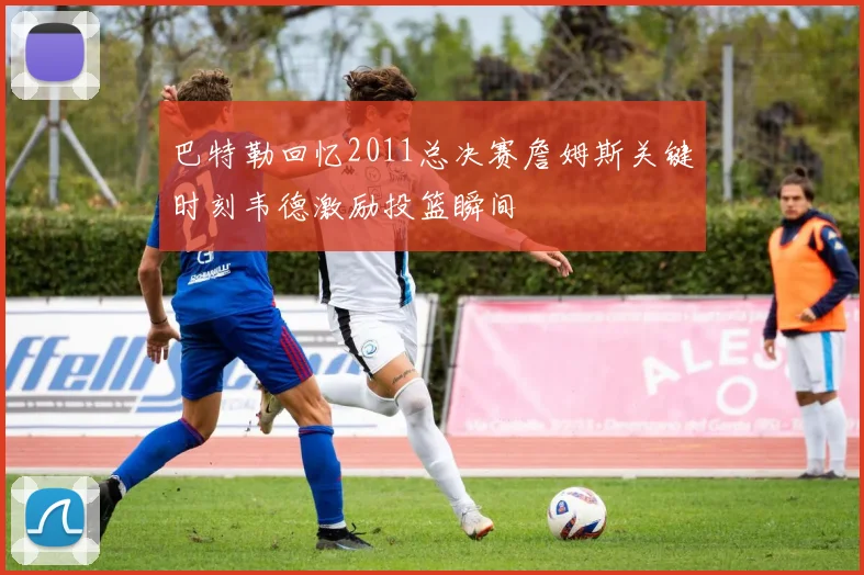 巴特勒回忆2011总决赛詹姆斯关键时刻韦德激励投篮瞬间