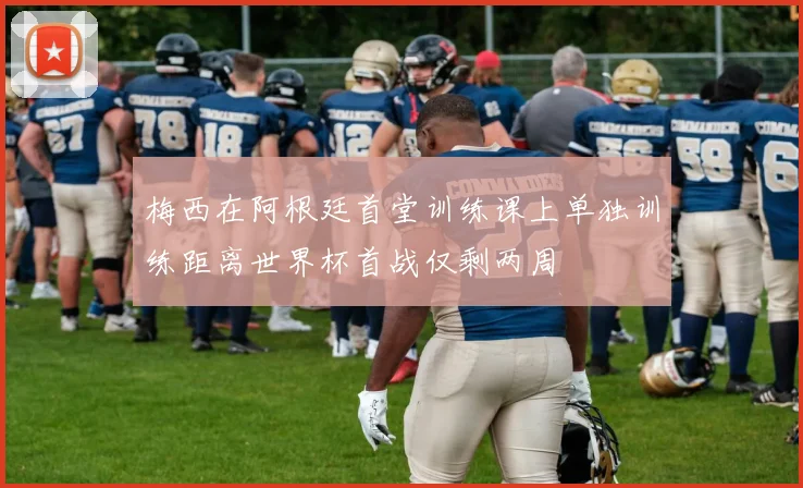 梅西在阿根廷首堂训练课上单独训练距离世界杯首战仅剩两周