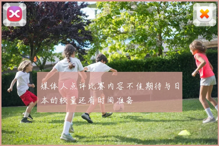 媒体人点评比赛内容不佳期待与日本的较量还有时间准备