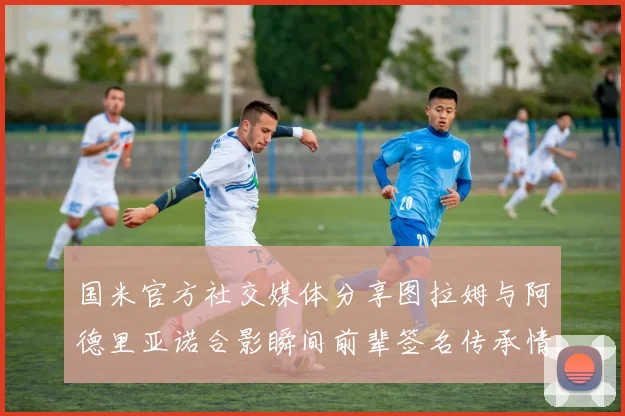 国米官方社交媒体分享图拉姆与阿德里亚诺合影瞬间前辈签名传承情怀
