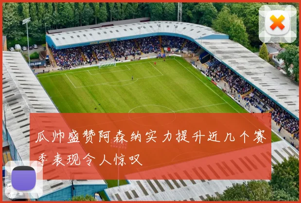 瓜帅盛赞阿森纳实力提升近几个赛季表现令人惊叹