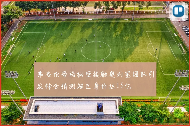 弗洛伦蒂诺秘密接触奥利塞团队引发转会猜测超巨身价达15亿