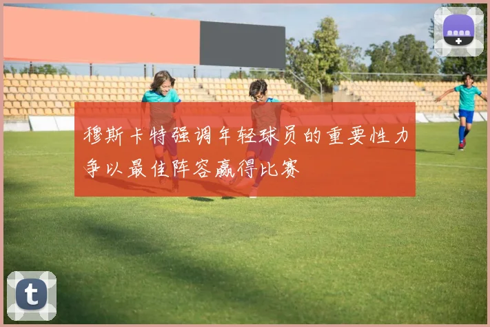 穆斯卡特强调年轻球员的重要性力争以最佳阵容赢得比赛