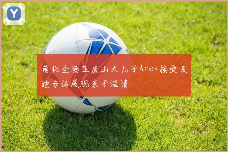 萌化全场亚历山大儿子Ares接受麦迪专访展现亲子温情