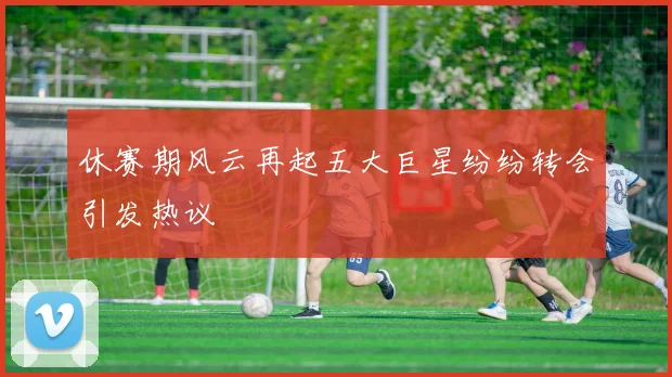 休赛期风云再起五大巨星纷纷转会引发热议