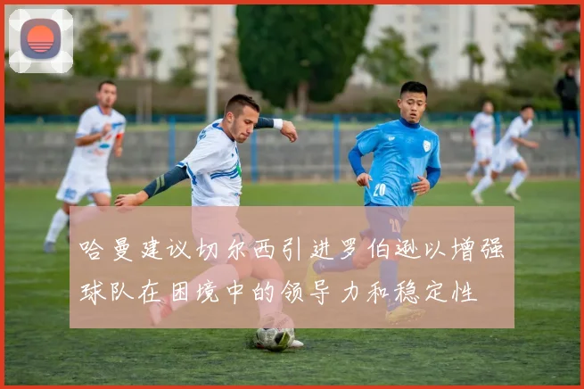 哈曼建议切尔西引进罗伯逊以增强球队在困境中的领导力和稳定性