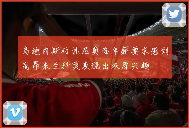 乌迪内斯对扎尼奥洛年薪要求感到高昂米兰科莫表现出浓厚兴趣