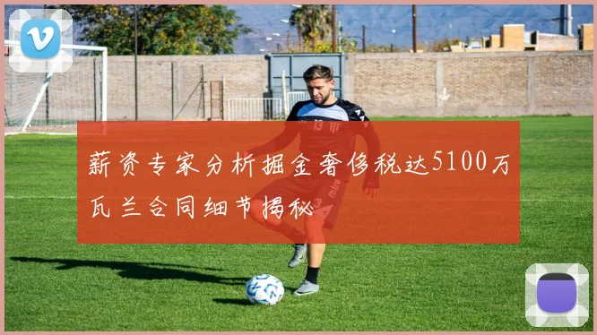 薪资专家分析掘金奢侈税达5100万瓦兰合同细节揭秘