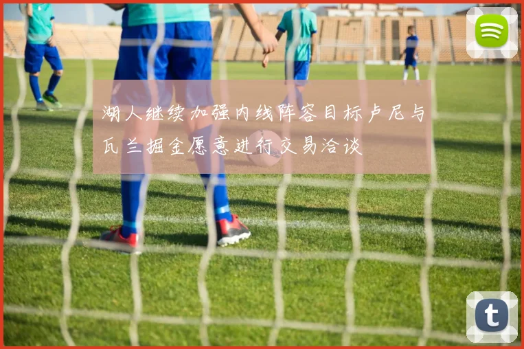 湖人继续加强内线阵容目标卢尼与瓦兰掘金愿意进行交易洽谈