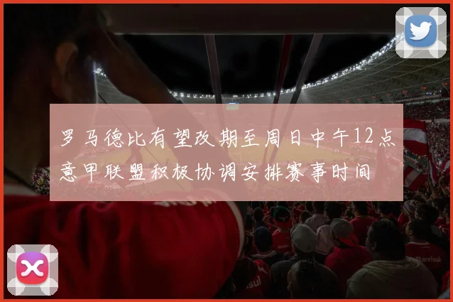 罗马德比有望改期至周日中午12点意甲联盟积极协调安排赛事时间