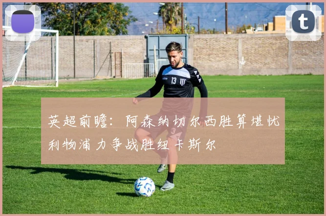 英超前瞻：阿森纳切尔西胜算堪忧利物浦力争战胜纽卡斯尔